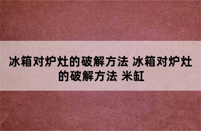 冰箱对炉灶的破解方法 冰箱对炉灶的破解方法 米缸